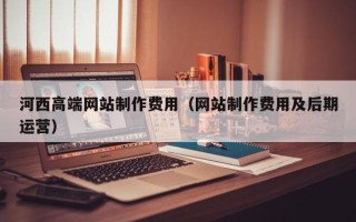 山西河西高端网站制作费用（网站制作费用及后期运营）