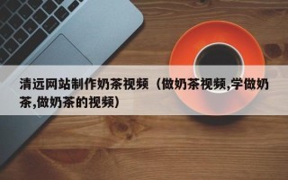 山西清远网站制作奶茶视频（做奶茶视频,学做奶茶,做奶茶的视频）