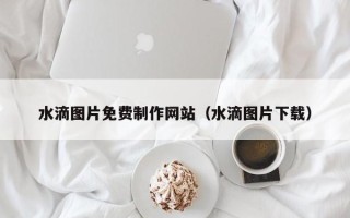 山西水滴图片免费制作网站（水滴图片下载）